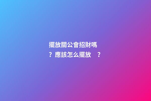 擺放關公會招財嗎？應該怎么擺放？